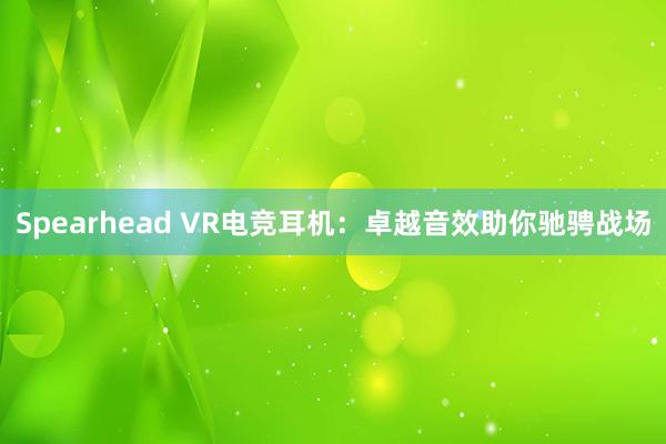 Spearhead VR电竞耳机：卓越音效助你驰骋战场