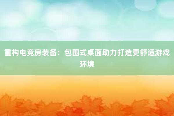 重构电竞房装备：包围式桌面助力打造更舒适游戏环境