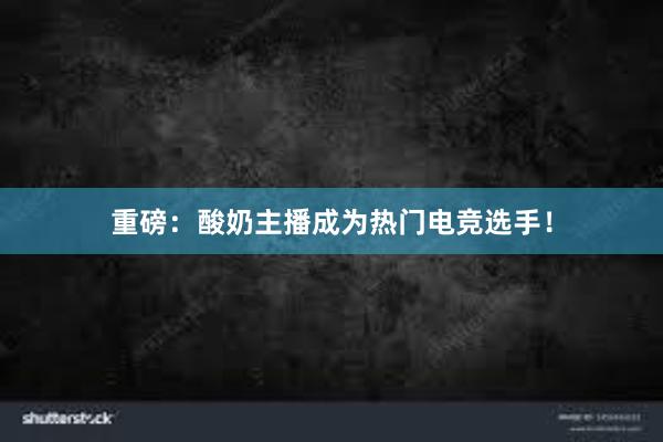 重磅：酸奶主播成为热门电竞选手！